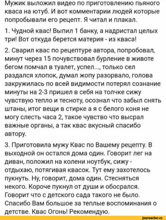 ﻿Мужик выложил видео по приготовлению пьяного кваса на ютуб. И вот комментарии людей которые попробывали его рецепт. Я читал и плакал.
1.	Чудной квас! Выпил 1 банку, а надристал целых три! Вот откуда берется материя - из кваса!
2.	Сварил квас по рецептуре автора, попробовал, минут через 15