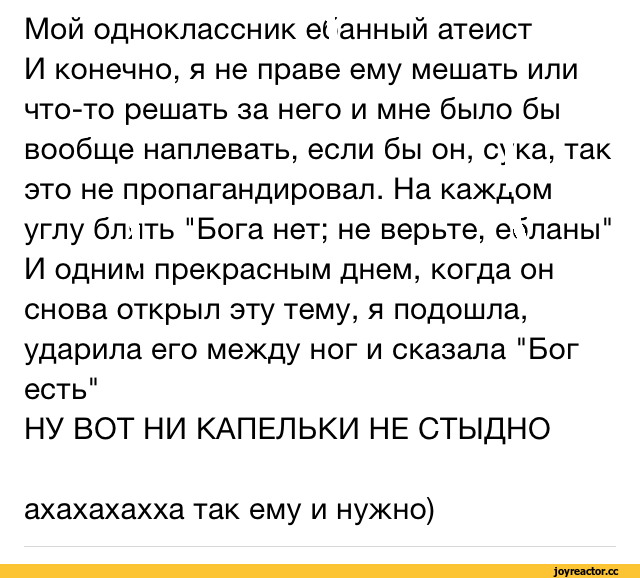 ﻿Мой одноклассник el энный атеист И конечно, я не праве ему мешать или что-то решать за него и мне было бы вообще наплевать, если бы он, сука, так это не пропагандировал. На каждом углу бллть "Бога нет; не верьте, evinaHbi" И одним прекрасным днем, когда он снова открыл эту тему, я подошла, ударила