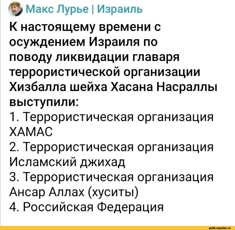 ﻿-	к
^ Макс Лурье | Израиль
К настоящему времени с осуждением Израиля по поводу ликвидации главаря террористической организации Хизбалла шейха Хасана Насраллы выступили:
1.	Террористическая организация ХАМАС
2.	Террористическая организация Исламский джихад
3.	Террористическая организация Ансар